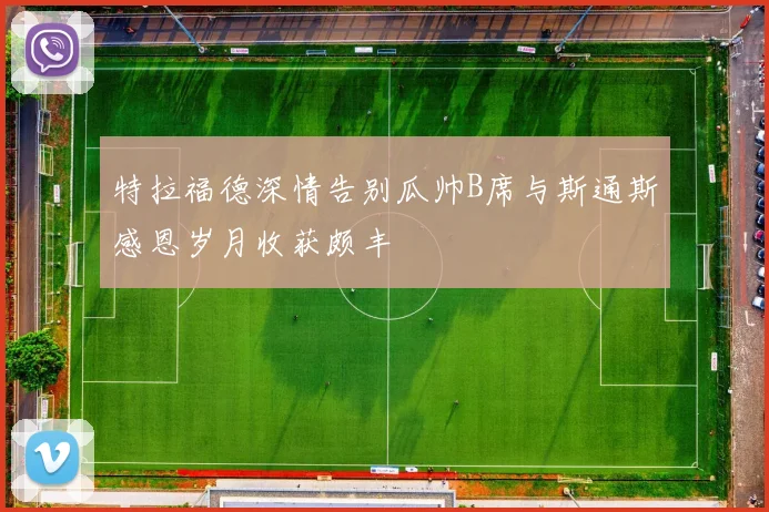 特拉福德深情告别瓜帅B席与斯通斯感恩岁月收获颇丰