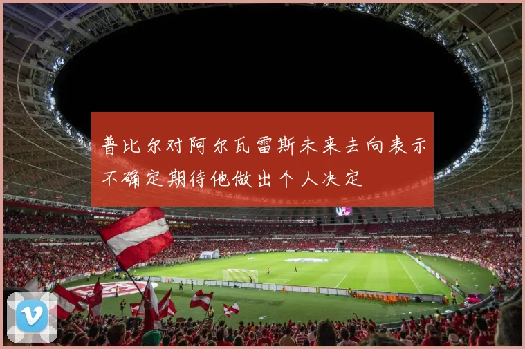 普比尔对阿尔瓦雷斯未来去向表示不确定期待他做出个人决定