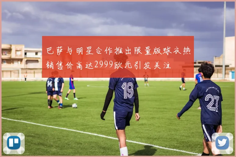 巴萨与明星合作推出限量版球衣热销售价高达2999欧元引发关注