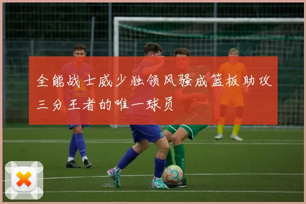 全能战士威少独领风骚成篮板助攻三分王者的唯一球员