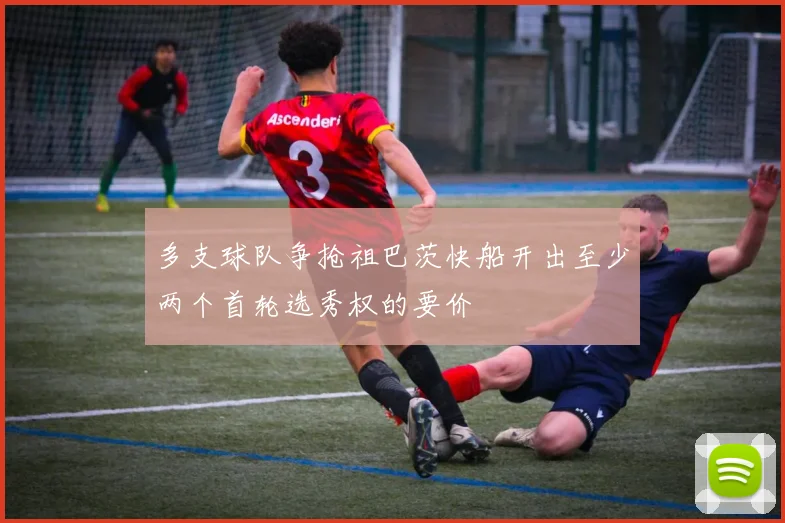 多支球队争抢祖巴茨快船开出至少两个首轮选秀权的要价