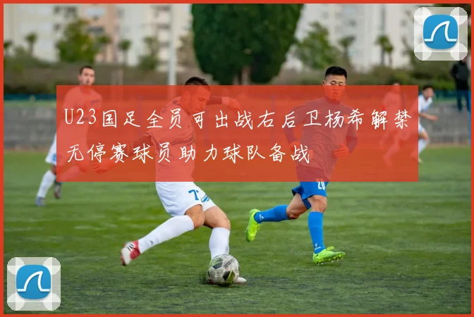 U23国足全员可出战右后卫杨希解禁无停赛球员助力球队备战