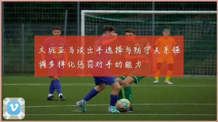 文班亚马谈出手选择与防守关系强调多样化惩罚对手的能力