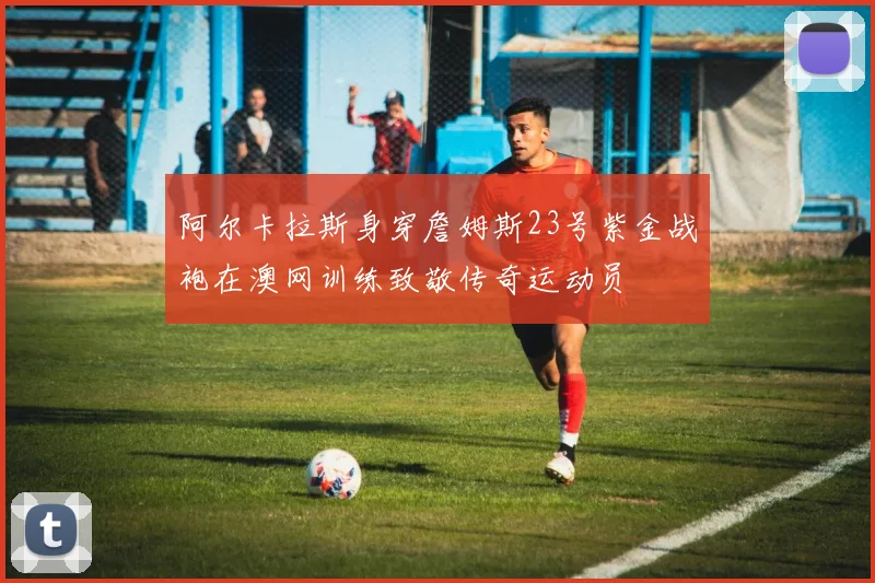 阿尔卡拉斯身穿詹姆斯23号紫金战袍在澳网训练致敬传奇运动员
