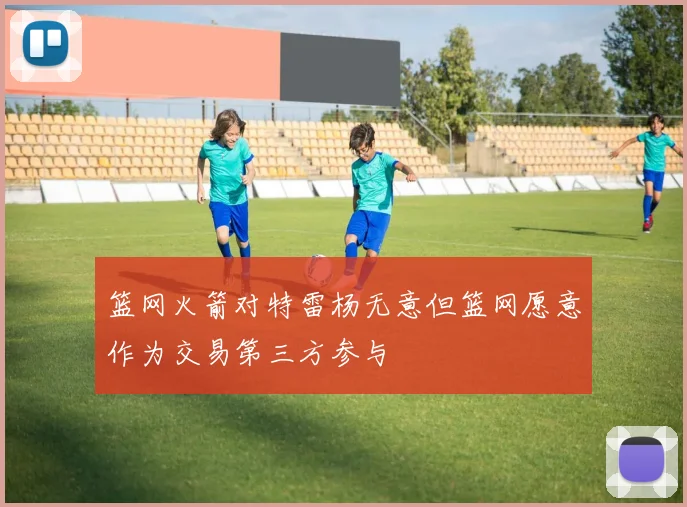 篮网火箭对特雷杨无意但篮网愿意作为交易第三方参与