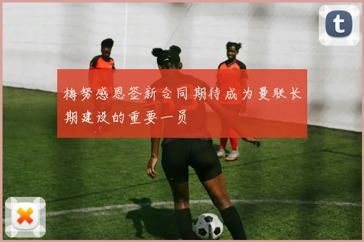 梅努感恩签新合同期待成为曼联长期建设的重要一员