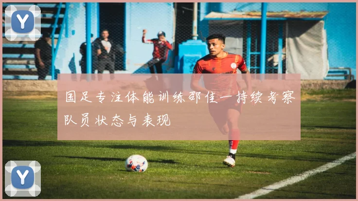 国足专注体能训练邵佳一持续考察队员状态与表现