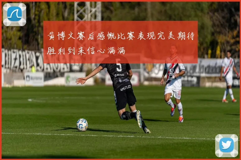 黄博文赛后感慨比赛表现完美期待胜利到来信心满满