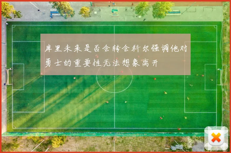库里未来是否会转会科尔强调他对勇士的重要性无法想象离开
