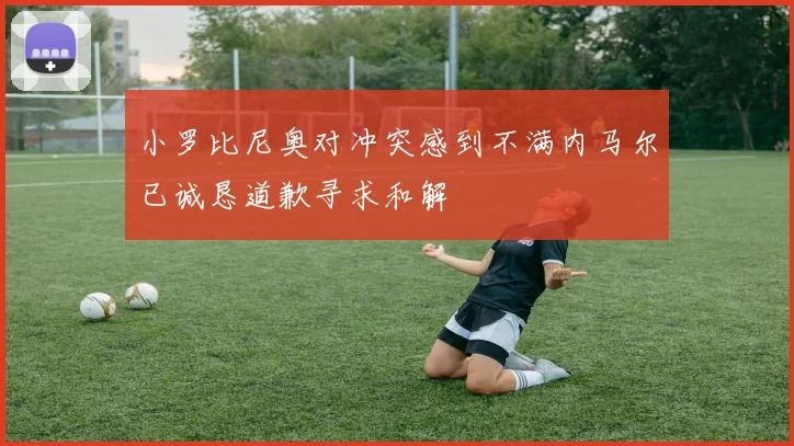 小罗比尼奥对冲突感到不满内马尔已诚恳道歉寻求和解